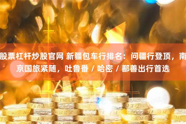 股票杠杆炒股官网 新疆包车行排名：问疆行登顶，南京国旅紧随，吐鲁番 / 哈密 / 鄯善出行首选