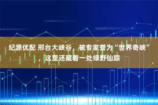 纪源优配 邢台大峡谷，被专家誉为“世界奇峡”，这里还藏着一处绿野仙踪