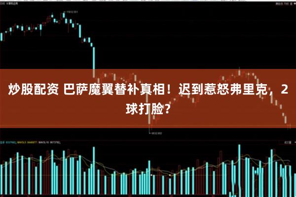 炒股配资 巴萨魔翼替补真相！迟到惹怒弗里克，2球打脸？