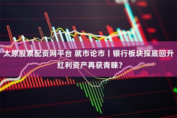 太原股票配资网平台 就市论市丨银行板块探底回升 红利资产再获青睐？