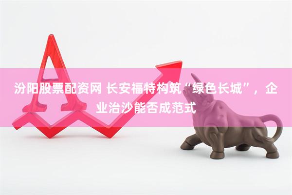 汾阳股票配资网 长安福特构筑“绿色长城”，企业治沙能否成范式