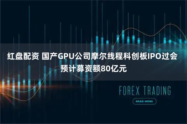 红盘配资 国产GPU公司摩尔线程科创板IPO过会 预计募资额80亿元
