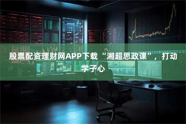 股票配资理财网APP下载 “湘超思政课”，打动学子心