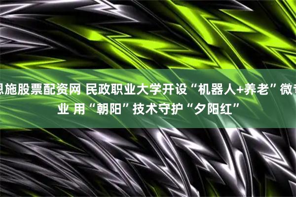 恩施股票配资网 民政职业大学开设“机器人+养老”微专业 用“朝阳”技术守护“夕阳红”
