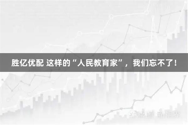 胜亿优配 这样的“人民教育家”，我们忘不了！