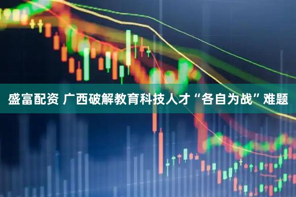 盛富配资 广西破解教育科技人才“各自为战”难题