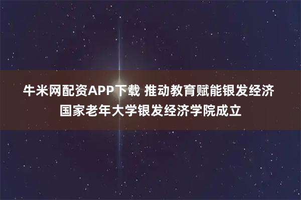牛米网配资APP下载 推动教育赋能银发经济 国家老年大学银发经济学院成立