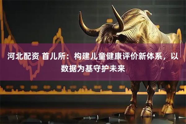 河北配资 首儿所：构建儿童健康评价新体系，以数据为基守护未来