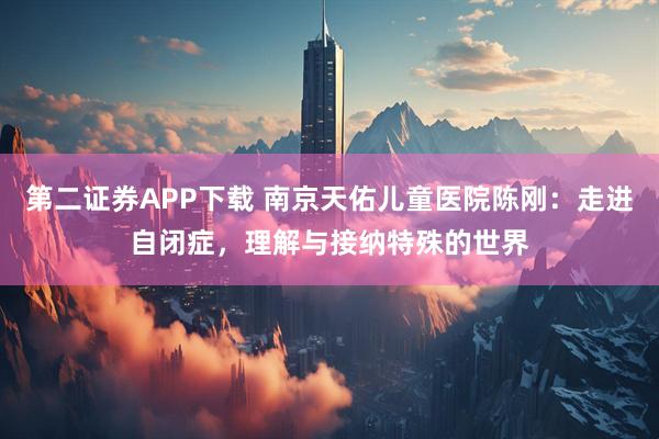 第二证券APP下载 南京天佑儿童医院陈刚：走进自闭症，理解与接纳特殊的世界