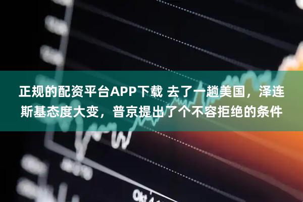 正规的配资平台APP下载 去了一趟美国，泽连斯基态度大变，普京提出了个不容拒绝的条件