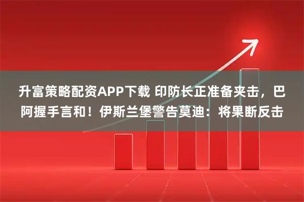 升富策略配资APP下载 印防长正准备夹击，巴阿握手言和！伊斯兰堡警告莫迪：将果断反击
