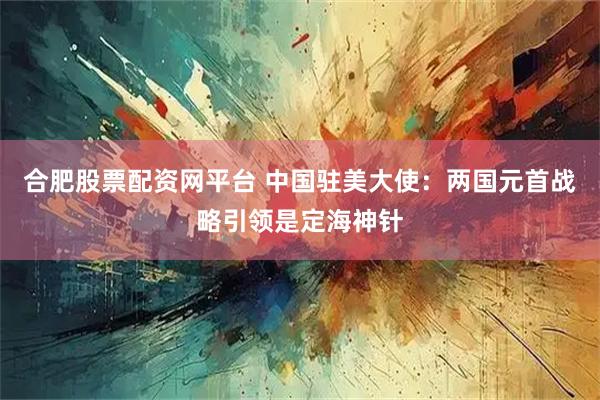 合肥股票配资网平台 中国驻美大使：两国元首战略引领是定海神针