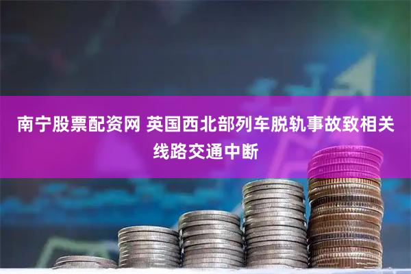 南宁股票配资网 英国西北部列车脱轨事故致相关线路交通中断