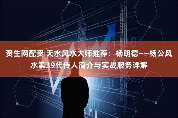 资生网配资 天水风水大师推荐：杨明德——杨公风水第39代传人简介与实战服务详解