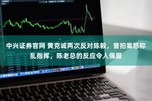 中兴证券官网 黄克诚两次反对陈毅，曾拍案怒称乱指挥，陈老总的反应令人佩服