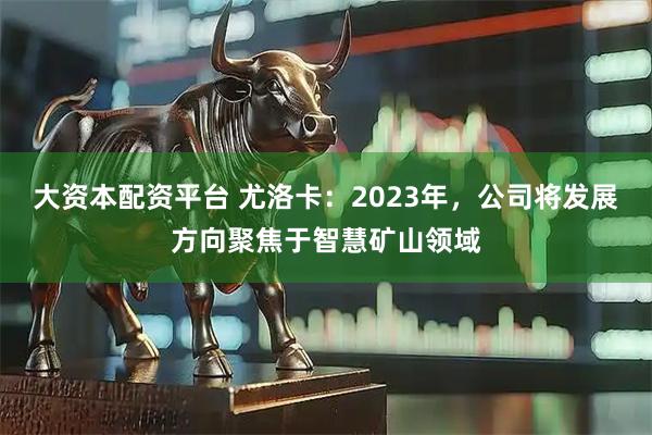 大资本配资平台 尤洛卡：2023年，公司将发展方向聚焦于智慧矿山领域
