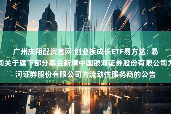广州庆翔配资官网 创业板成长ETF易方达: 易方达基金管理有限公司关于旗下部分基金新增中国银河证券股份有限公司为流动性服务商的公告