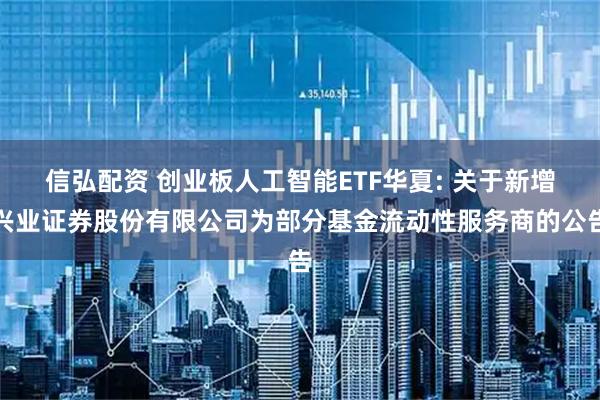 信弘配资 创业板人工智能ETF华夏: 关于新增兴业证券股份有限公司为部分基金流动性服务商的公告