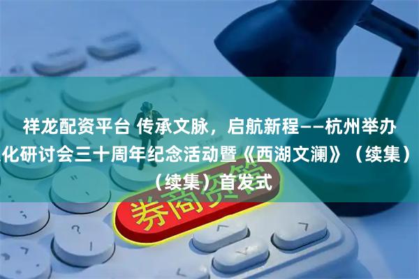 祥龙配资平台 传承文脉，启航新程——杭州举办西湖文化研讨会三十周年纪念活动暨《西湖文澜》（续集）首发式