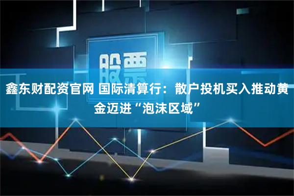 鑫东财配资官网 国际清算行：散户投机买入推动黄金迈进“泡沫区域”