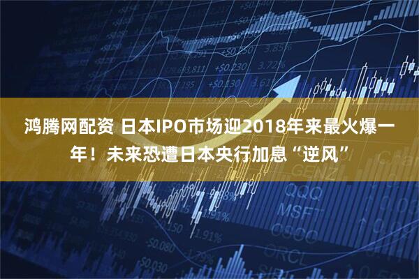 鸿腾网配资 日本IPO市场迎2018年来最火爆一年！未来恐遭日本央行加息“逆风”