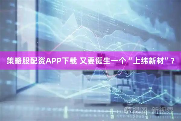 策略股配资APP下载 又要诞生一个“上纬新材”？