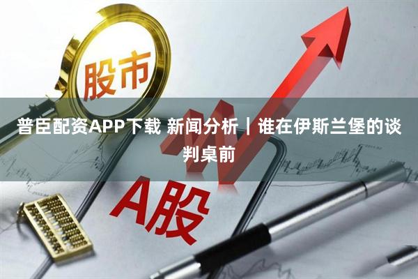 普臣配资APP下载 新闻分析｜谁在伊斯兰堡的谈判桌前