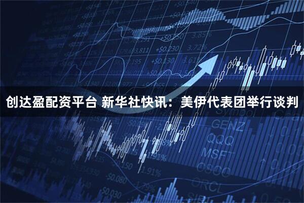 创达盈配资平台 新华社快讯：美伊代表团举行谈判