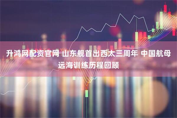 升鸿网配资官网 山东舰首出西太三周年 中国航母远海训练历程回顾