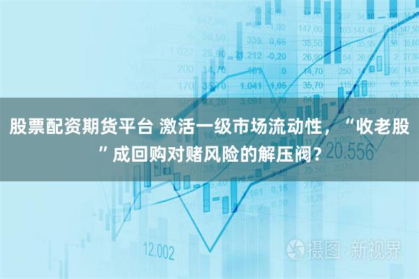 股票配资期货平台 激活一级市场流动性，“收老股”成回购对赌风险的解压阀？
