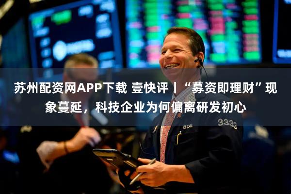 苏州配资网APP下载 壹快评丨“募资即理财”现象蔓延，科技企业为何偏离研发初心
