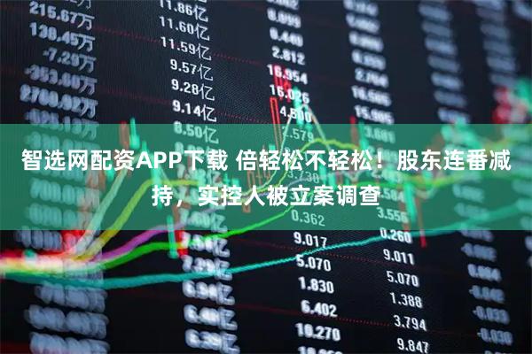智选网配资APP下载 倍轻松不轻松！股东连番减持，实控人被立案调查