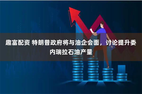趣富配资 特朗普政府将与油企会面，讨论提升委内瑞拉石油产量