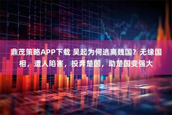 鼎茂策略APP下载 吴起为何逃离魏国？无缘国相，遭人陷害，投奔楚国，助楚国变强大