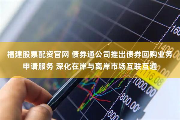 福建股票配资官网 债券通公司推出债券回购业务申请服务 深化在岸与离岸市场互联互通