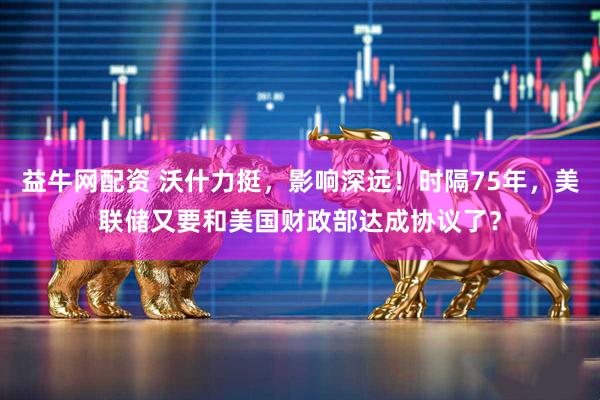 益牛网配资 沃什力挺，影响深远！时隔75年，美联储又要和美国财政部达成协议了？