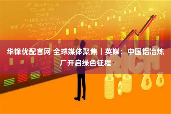 华锋优配官网 全球媒体聚焦︱英媒：中国铝冶炼厂开启绿色征程