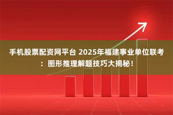 手机股票配资网平台 2025年福建事业单位联考：图形推理解题技巧大揭秘！
