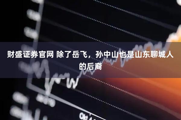 财盛证券官网 除了岳飞，孙中山也是山东聊城人的后裔