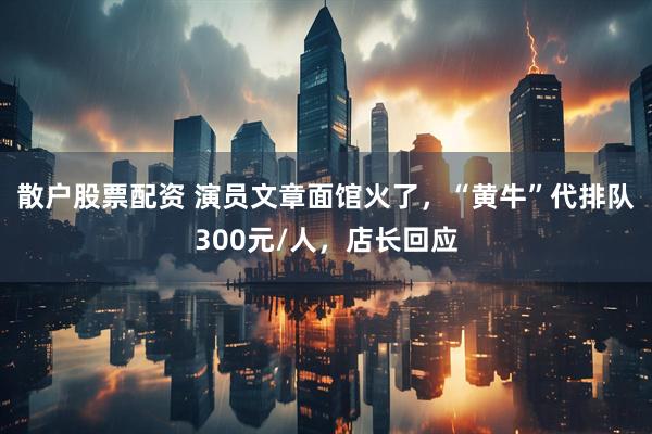 散户股票配资 演员文章面馆火了，“黄牛”代排队300元/人，店长回应