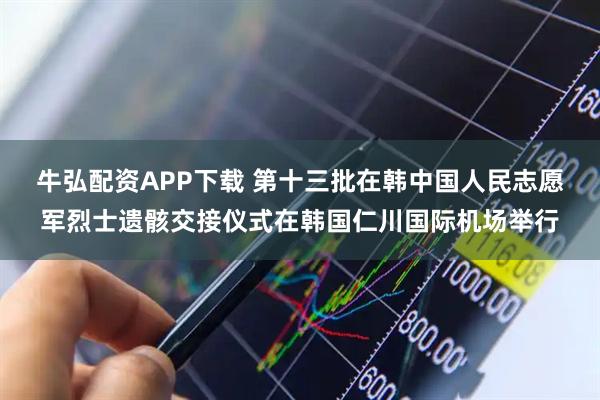 牛弘配资APP下载 第十三批在韩中国人民志愿军烈士遗骸交接仪式在韩国仁川国际机场举行